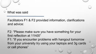 What was said
Facilitators F1 & F2 provided information, clarifications
and advice:
F2: “Please make sure you have something for your
first reflection at 11h00”
F1: “If you encounter problems with hangout tomorrow
from your university try using your laptops and 3g cards
or cell phones”
 