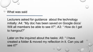 What was said
Lecturers asked for guidance about the technology
initially: A4: “My doc has been saved on Google docs/
Will all members be able to see it?”; A3: “ How do I get
to hangout?”
Later on the inquired about the tasks: A5: “ I have
created a folder & moved my reflection in it. Can you all
see it?”
 