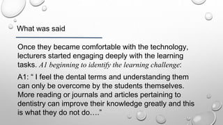 What was said
Once they became comfortable with the technology,
lecturers started engaging deeply with the learning
tasks. A1 beginning to identify the learning challenge:
A1: “ I feel the dental terms and understanding them
can only be overcome by the students themselves.
More reading or journals and articles pertaining to
dentistry can improve their knowledge greatly and this
is what they do not do….”
 