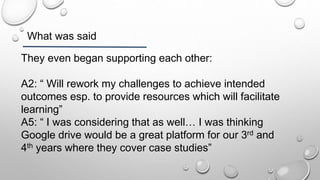 What was said
They even began supporting each other:
A2: “ Will rework my challenges to achieve intended
outcomes esp. to provide resources which will facilitate
learning”
A5: “ I was considering that as well… I was thinking
Google drive would be a great platform for our 3rd and
4th years where they cover case studies”
 