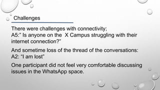 Challenges
There were challenges with connectivity;
A5:” Is anyone on the X Campus struggling with their
internet connection?”
And sometime loss of the thread of the conversations:
A2: “I am lost”
One participant did not feel very comfortable discussing
issues in the WhatsApp space.
 