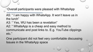 Overall participants were pleased with WhatsApp
A5: “ I am happy with WhatsApp. It won’t leave us in
the lurch”
A3: “ Yes, WU has been a revelation”
A2: “ WhatsApp is a cheap and easy method to
communicate and post links to. E.g. YouTube clippings
etc.”
One participant did not feel very comfortable discussing
Issues in the WhatsApp space
 