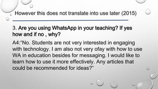 However this does not translate into use later (2015)
3. Are you using WhatsApp in your teaching? If yes
how and if no , why?
A4:“No. Students are not very interested in engaging
with technology. I am also not very ofay with how to use
WA in education besides for messaging. I would like to
learn how to use it more effectively. Any articles that
could be recommended for ideas?”
 