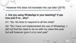 However this does not translate into use later (2015)
3. Are you using WhatsApp in your teaching? If yes
how and if no , why?
A1: “No. No time to respond to all the chats”
A2: “No I have not implemented the use of WhatsApp .I
did not find the need to do so with my class this year
but will however give it a try next year”
 