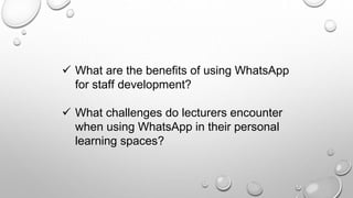  What are the benefits of using WhatsApp
for staff development?
 What challenges do lecturers encounter
when using WhatsApp in their personal
learning spaces?
 