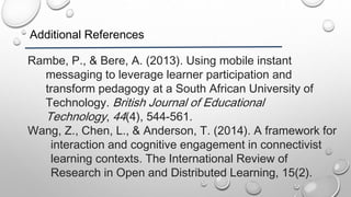 Additional References
Rambe, P., & Bere, A. (2013). Using mobile instant
messaging to leverage learner participation and
transform pedagogy at a South African University of
Technology. British Journal of Educational
Technology, 44(4), 544-561.
Wang, Z., Chen, L., & Anderson, T. (2014). A framework for
interaction and cognitive engagement in connectivist
learning contexts. The International Review of
Research in Open and Distributed Learning, 15(2).
 