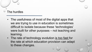 The hurdles
• The usefulness of most of the digital apps that
we are trying to use in education is sometimes
difficult to isolate because these ‘technologies’
were built for other purposes – not teaching and
learning.
• The rate of technology evolution is too fast for
the rate at which education provision can adapt
to these changes.
 