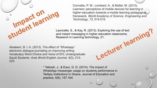 Conradie, P. W., Lombard, A., & Moller, M. (2013).
Learners’ perceptions of mobile devices for learning in
higher education–towards a mobile learning pedagogical
framework. World Academy of Science, Engineering and
Technology, 73, 514-519.
Alsaleem, B. I. A. (2013). The effect of “Whatsapp”
electronic dialogue journaling on improving writing
Vocabulary Word Choice and Voice of EFL Undergraduate
Saudi Students. Arab World English Journal, 4(3), 213-
225.
* Yeboah, J., & Ewur, G. D. (2014). The impact of
WhatsApp messenger usage on students performance in
Tertiary Institutions in Ghana. Journal of Education and
practice, 5(6), 157-164.
Lauricella, S., & Kay, R. (2013). Exploring the use of text
and instant messaging in higher education classrooms.
Research in Learning technology, 21.
 