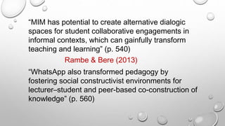 “MIM has potential to create alternative dialogic
spaces for student collaborative engagements in
informal contexts, which can gainfully transform
teaching and learning” (p. 540)
“WhatsApp also transformed pedagogy by
fostering social constructivist environments for
lecturer–student and peer-based co-construction of
knowledge” (p. 560)
Rambe & Bere (2013)
 