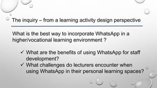 The inquiry – from a learning activity design perspective
What is the best way to incorporate WhatsApp in a
higher/vocational learning environment ?
 What are the benefits of using WhatsApp for staff
development?
 What challenges do lecturers encounter when
using WhatsApp in their personal learning spaces?
 
