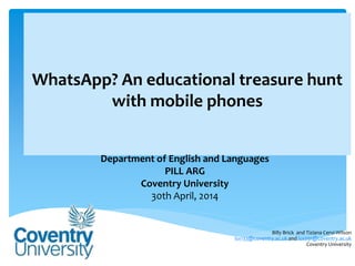 WhatsApp? An educational treasure hunt
with mobile phones
Department of English and Languages
PILL ARG
Coventry University
30th April, 2014
Billy Brick and Tiziana Cervi-Wilson
lsx133@coventry.ac.uk and lsx091@coventry.ac.uk
Coventry University
 