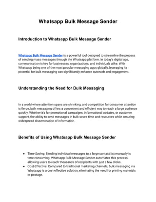 Whatsapp Bulk Message Sender
Introduction to Whatsapp Bulk Message Sender
Whatsapp Bulk Message Sender is a powerful tool designed to streamline the process
of sending mass messages through the Whatsapp platform. In today's digital age,
communication is key for businesses, organizations, and individuals alike. With
Whatsapp being one of the most popular messaging apps globally, leveraging its
potential for bulk messaging can significantly enhance outreach and engagement.
Understanding the Need for Bulk Messaging
In a world where attention spans are shrinking, and competition for consumer attention
is fierce, bulk messaging offers a convenient and efficient way to reach a large audience
quickly. Whether it's for promotional campaigns, informational updates, or customer
support, the ability to send messages in bulk saves time and resources while ensuring
widespread dissemination of information.
Benefits of Using Whatsapp Bulk Message Sender
● Time-Saving: Sending individual messages to a large contact list manually is
time-consuming. Whatsapp Bulk Message Sender automates this process,
allowing users to reach thousands of recipients with just a few clicks.
● Cost-Effective: Compared to traditional marketing channels, bulk messaging via
Whatsapp is a cost-effective solution, eliminating the need for printing materials
or postage.
 
