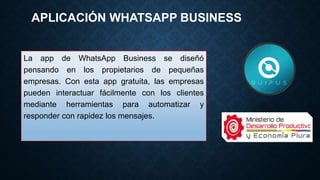 APLICACIÓN WHATSAPP BUSINESS
La app de WhatsApp Business se diseñó
pensando en los propietarios de pequeñas
empresas. Con esta app gratuita, las empresas
pueden interactuar fácilmente con los clientes
mediante herramientas para automatizar y
responder con rapidez los mensajes.
 