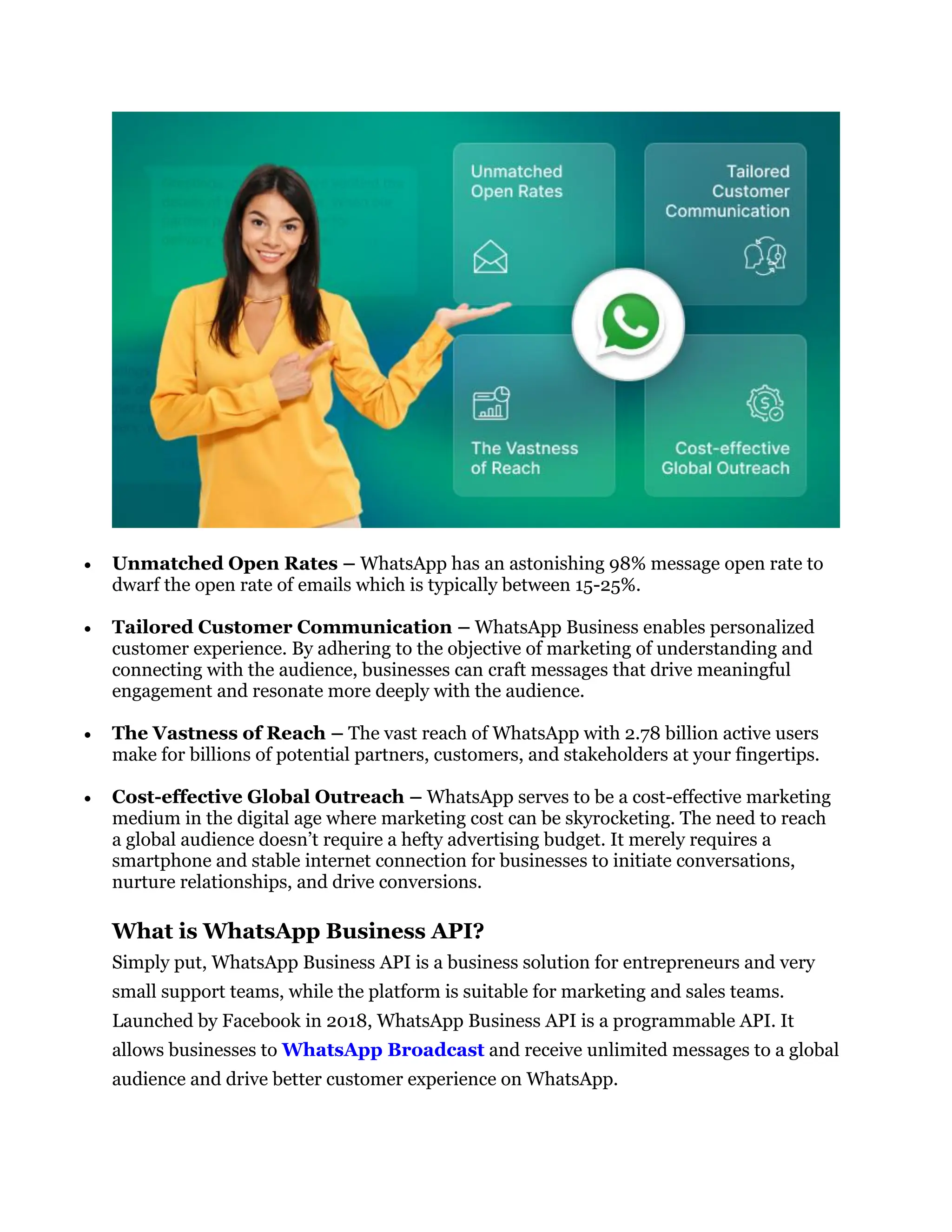  Unmatched Open Rates – WhatsApp has an astonishing 98% message open rate to
dwarf the open rate of emails which is typically between 15-25%.
 Tailored Customer Communication – WhatsApp Business enables personalized
customer experience. By adhering to the objective of marketing of understanding and
connecting with the audience, businesses can craft messages that drive meaningful
engagement and resonate more deeply with the audience.
 The Vastness of Reach – The vast reach of WhatsApp with 2.78 billion active users
make for billions of potential partners, customers, and stakeholders at your fingertips.
 Cost-effective Global Outreach – WhatsApp serves to be a cost-effective marketing
medium in the digital age where marketing cost can be skyrocketing. The need to reach
a global audience doesn’t require a hefty advertising budget. It merely requires a
smartphone and stable internet connection for businesses to initiate conversations,
nurture relationships, and drive conversions.
What is WhatsApp Business API?
Simply put, WhatsApp Business API is a business solution for entrepreneurs and very
small support teams, while the platform is suitable for marketing and sales teams.
Launched by Facebook in 2018, WhatsApp Business API is a programmable API. It
allows businesses to WhatsApp Broadcast and receive unlimited messages to a global
audience and drive better customer experience on WhatsApp.
 