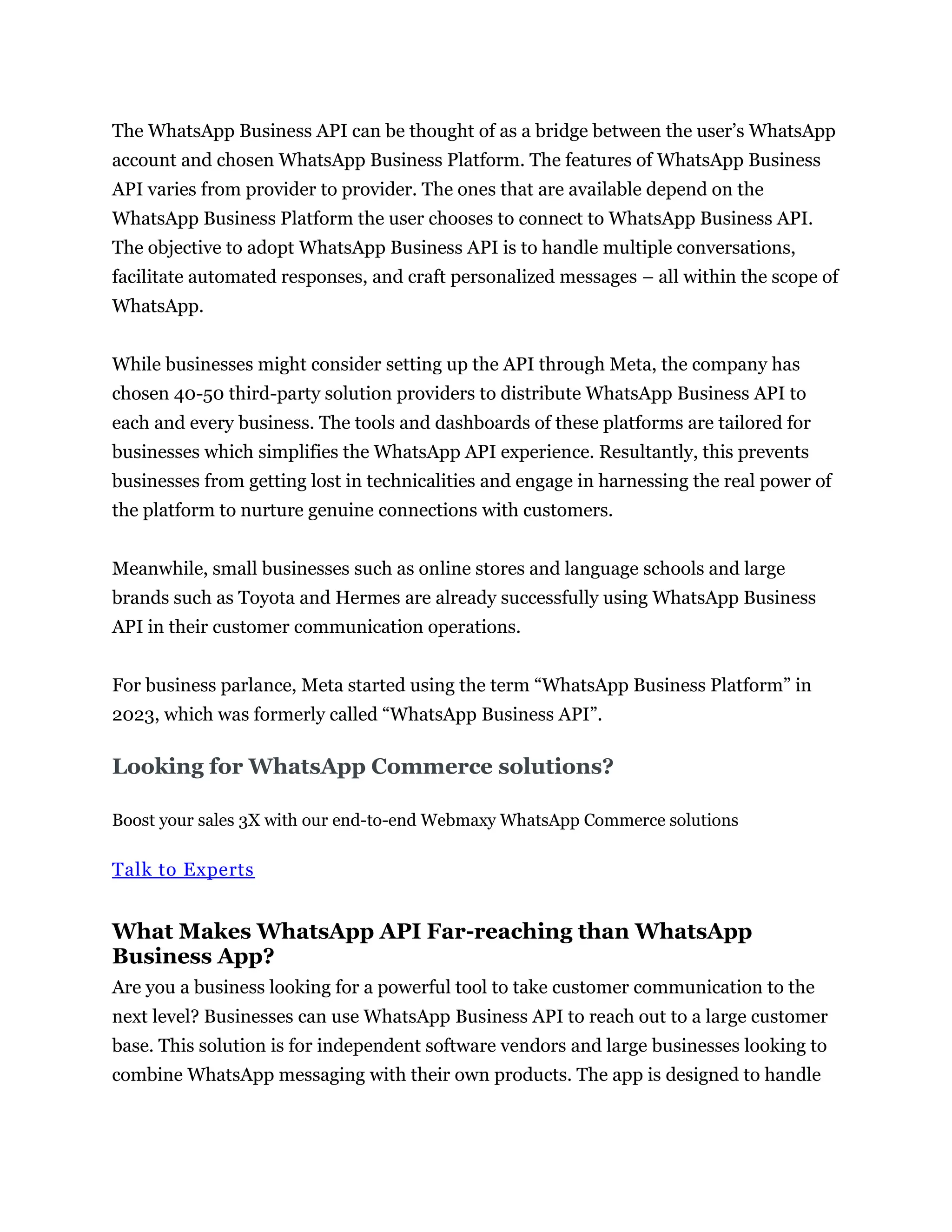 The WhatsApp Business API can be thought of as a bridge between the user’s WhatsApp
account and chosen WhatsApp Business Platform. The features of WhatsApp Business
API varies from provider to provider. The ones that are available depend on the
WhatsApp Business Platform the user chooses to connect to WhatsApp Business API.
The objective to adopt WhatsApp Business API is to handle multiple conversations,
facilitate automated responses, and craft personalized messages – all within the scope of
WhatsApp.
While businesses might consider setting up the API through Meta, the company has
chosen 40-50 third-party solution providers to distribute WhatsApp Business API to
each and every business. The tools and dashboards of these platforms are tailored for
businesses which simplifies the WhatsApp API experience. Resultantly, this prevents
businesses from getting lost in technicalities and engage in harnessing the real power of
the platform to nurture genuine connections with customers.
Meanwhile, small businesses such as online stores and language schools and large
brands such as Toyota and Hermes are already successfully using WhatsApp Business
API in their customer communication operations.
For business parlance, Meta started using the term “WhatsApp Business Platform” in
2023, which was formerly called “WhatsApp Business API”.
Looking for WhatsApp Commerce solutions?
Boost your sales 3X with our end-to-end Webmaxy WhatsApp Commerce solutions
Talk to Experts
What Makes WhatsApp API Far-reaching than WhatsApp
Business App?
Are you a business looking for a powerful tool to take customer communication to the
next level? Businesses can use WhatsApp Business API to reach out to a large customer
base. This solution is for independent software vendors and large businesses looking to
combine WhatsApp messaging with their own products. The app is designed to handle
 