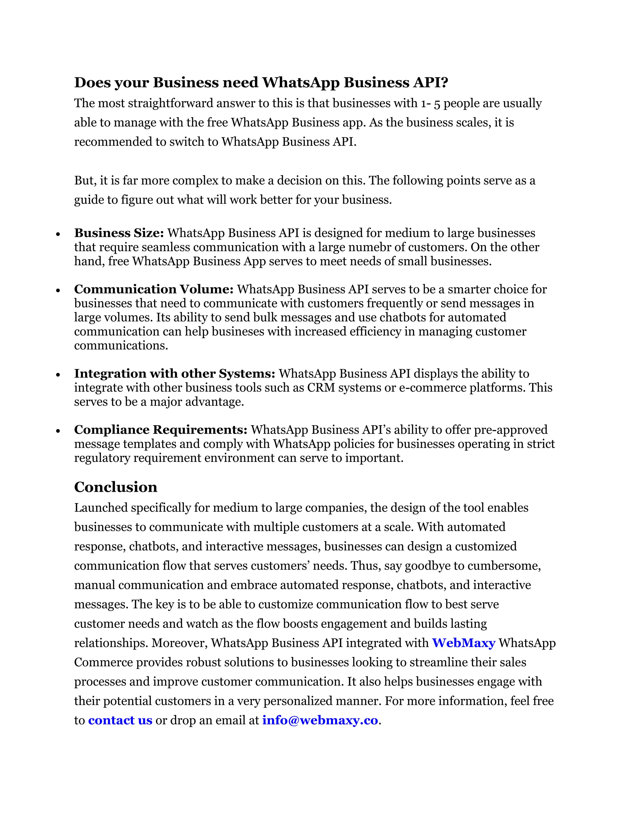 Does your Business need WhatsApp Business API?
The most straightforward answer to this is that businesses with 1- 5 people are usually
able to manage with the free WhatsApp Business app. As the business scales, it is
recommended to switch to WhatsApp Business API.
But, it is far more complex to make a decision on this. The following points serve as a
guide to figure out what will work better for your business.
 Business Size: WhatsApp Business API is designed for medium to large businesses
that require seamless communication with a large numebr of customers. On the other
hand, free WhatsApp Business App serves to meet needs of small businesses.
 Communication Volume: WhatsApp Business API serves to be a smarter choice for
businesses that need to communicate with customers frequently or send messages in
large volumes. Its ability to send bulk messages and use chatbots for automated
communication can help busineses with increased efficiency in managing customer
communications.
 Integration with other Systems: WhatsApp Business API displays the ability to
integrate with other business tools such as CRM systems or e-commerce platforms. This
serves to be a major advantage.
 Compliance Requirements: WhatsApp Business API’s ability to offer pre-approved
message templates and comply with WhatsApp policies for businesses operating in strict
regulatory requirement environment can serve to important.
Conclusion
Launched specifically for medium to large companies, the design of the tool enables
businesses to communicate with multiple customers at a scale. With automated
response, chatbots, and interactive messages, businesses can design a customized
communication flow that serves customers’ needs. Thus, say goodbye to cumbersome,
manual communication and embrace automated response, chatbots, and interactive
messages. The key is to be able to customize communication flow to best serve
customer needs and watch as the flow boosts engagement and builds lasting
relationships. Moreover, WhatsApp Business API integrated with WebMaxy WhatsApp
Commerce provides robust solutions to businesses looking to streamline their sales
processes and improve customer communication. It also helps businesses engage with
their potential customers in a very personalized manner. For more information, feel free
to contact us or drop an email at info@webmaxy.co.
 