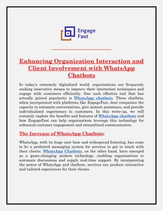 Enhancing Organization Interaction and
Client Involvement with WhatsApp
Chatbots
In today's extremely digitalized world, organisations are frequently
seeking innovative means to improve their interaction techniques and
engage with customers efficiently. One such effective tool that has
actually gained popularity is WhatsApp chatbots. These chatbots,
when incorporated with platforms like EngageFast, deal companies the
capacity to automate conversations, give instant assistance, and provide
individualised experiences to customers. In this write-up, we will
certainly explore the benefits and features of WhatsApp chatbots and
how EngageFast can help organisations leverage this technology for
enhanced customer engagement and streamlined communication.
The Increase of WhatsApp Chatbots:
WhatsApp, with its huge user base and widespread fostering, has come
to be a preferred messaging system for services to get in touch with
their clients. WhatsApp Chatbots, on the other hand, have emerged
as a game-changing modern technology, enabling organisations to
automate discussions and supply real-time support. By incorporating
the power of WhatsApp and chatbots, services can produce interactive
and tailored experiences for their clients.
 