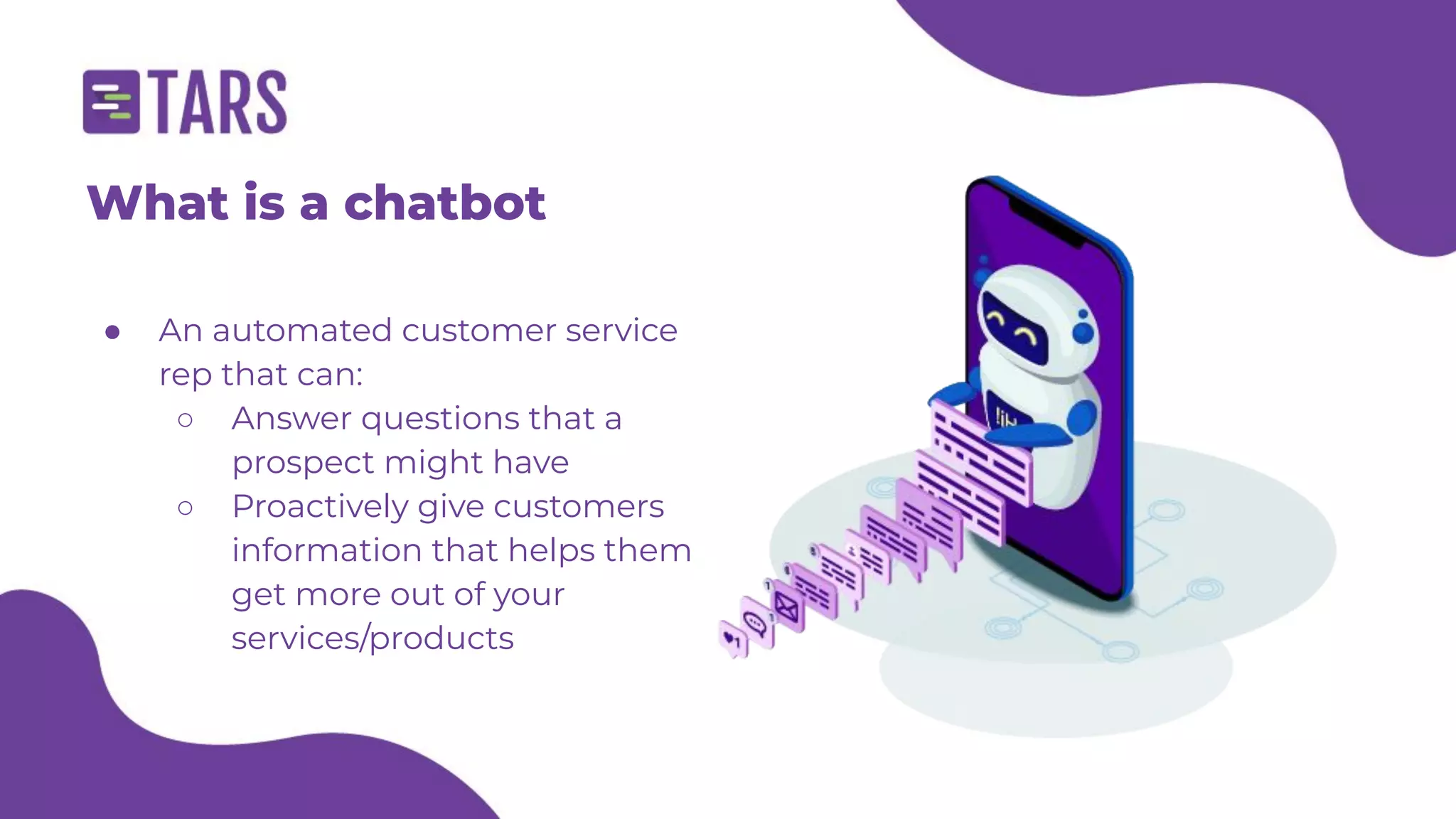 Who are we?
Helping marketers boost their
conversion rates using
conversational tech since 2015
● An automated customer service
rep that can:
○ Answer questions that a
prospect might have
○ Proactively give customers
information that helps them
get more out of your
services/products
What is a chatbot
 