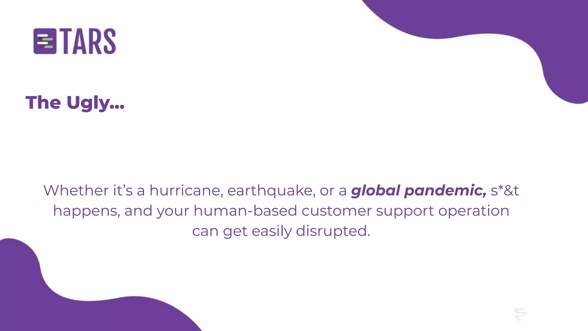 The Ugly...
Whether it’s a hurricane, earthquake, or a global pandemic, s*&t
happens, and your human-based customer support operation
can get easily disrupted.
 