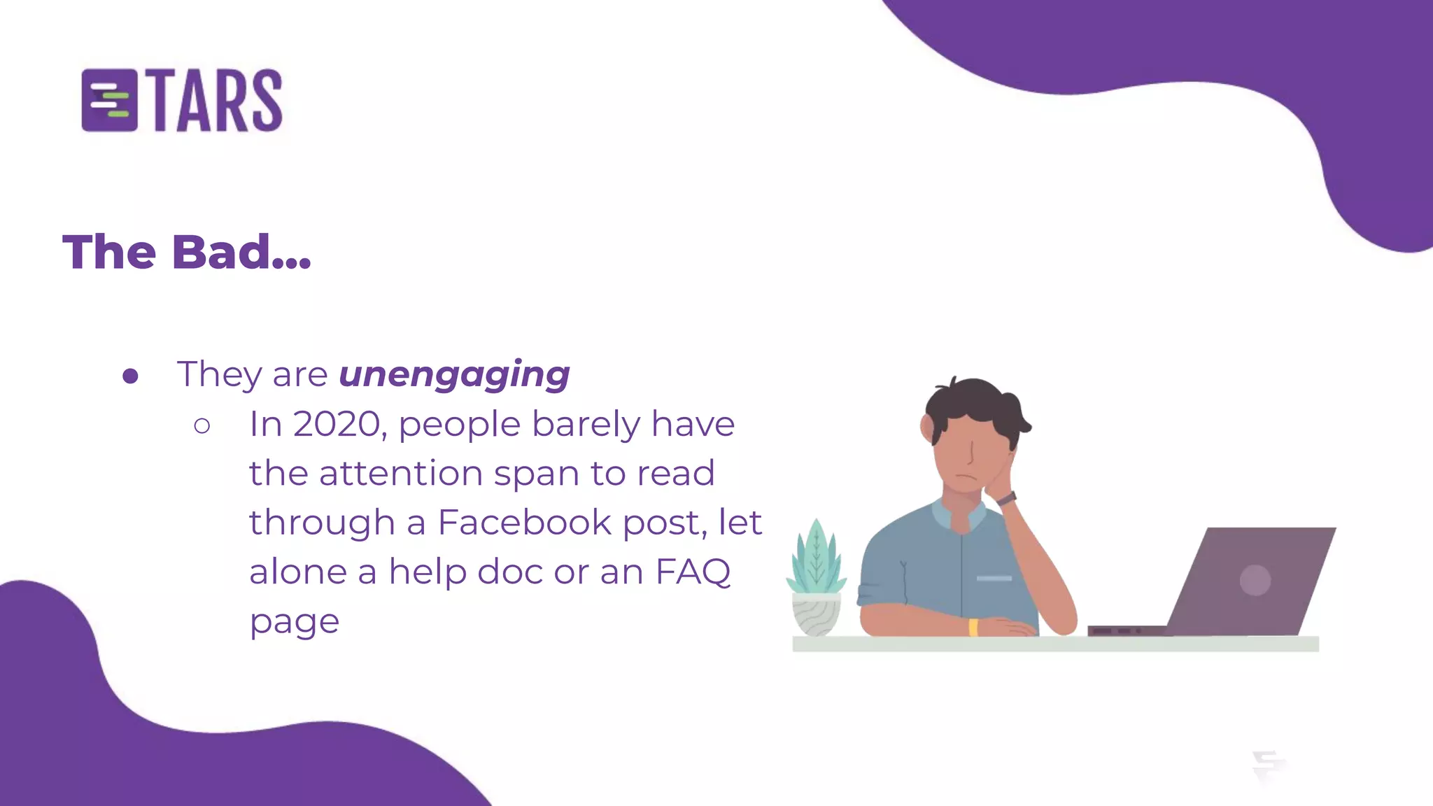 The Bad...
● They are unengaging
○ In 2020, people barely have
the attention span to read
through a Facebook post, let
alone a help doc or an FAQ
page
 