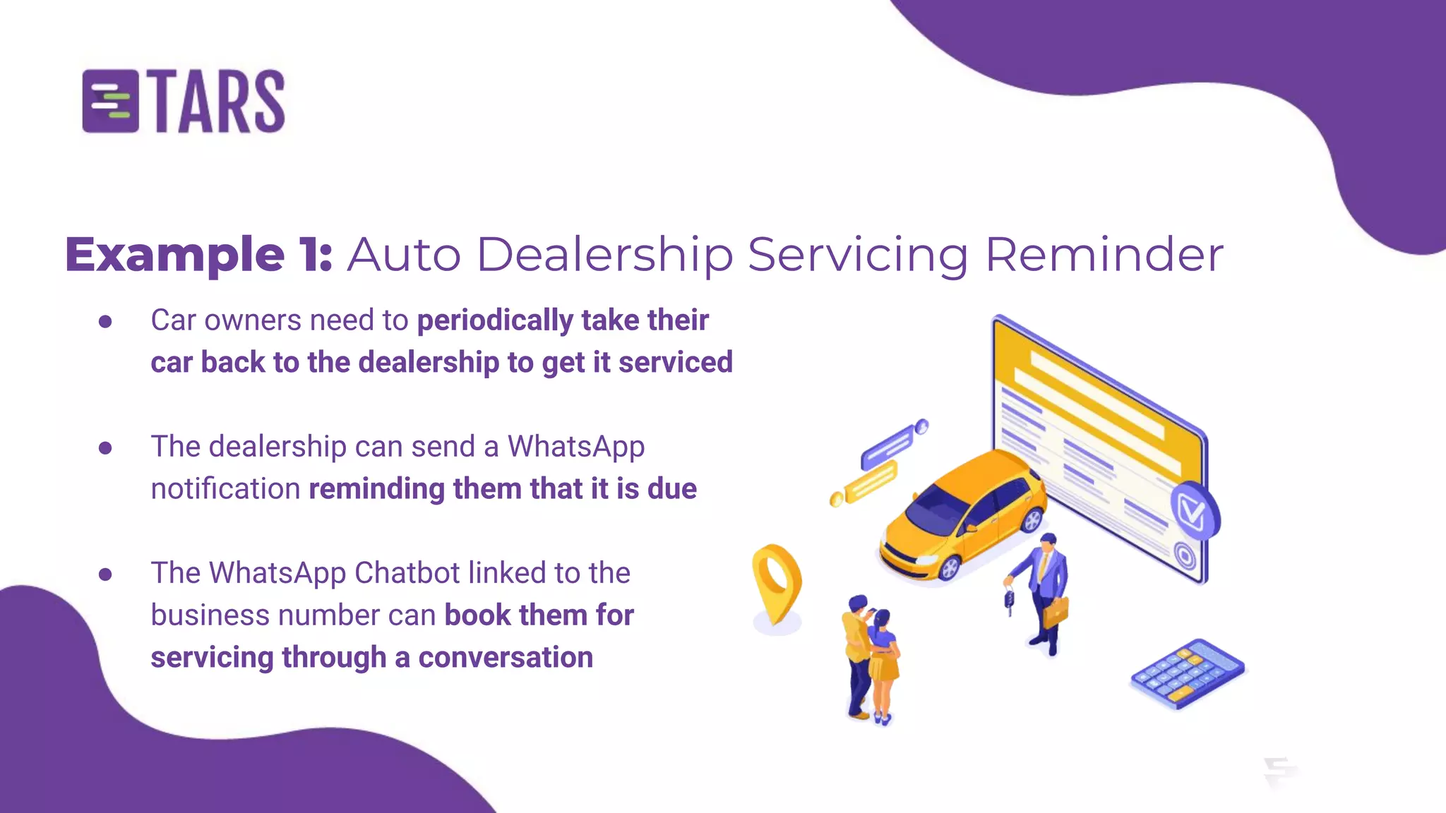 Example 1: Auto Dealership Servicing Reminder
● Car owners need to periodically take their
car back to the dealership to get it serviced
● The dealership can send a WhatsApp
notiﬁcation reminding them that it is due
● The WhatsApp Chatbot linked to the
business number can book them for
servicing through a conversation
 
