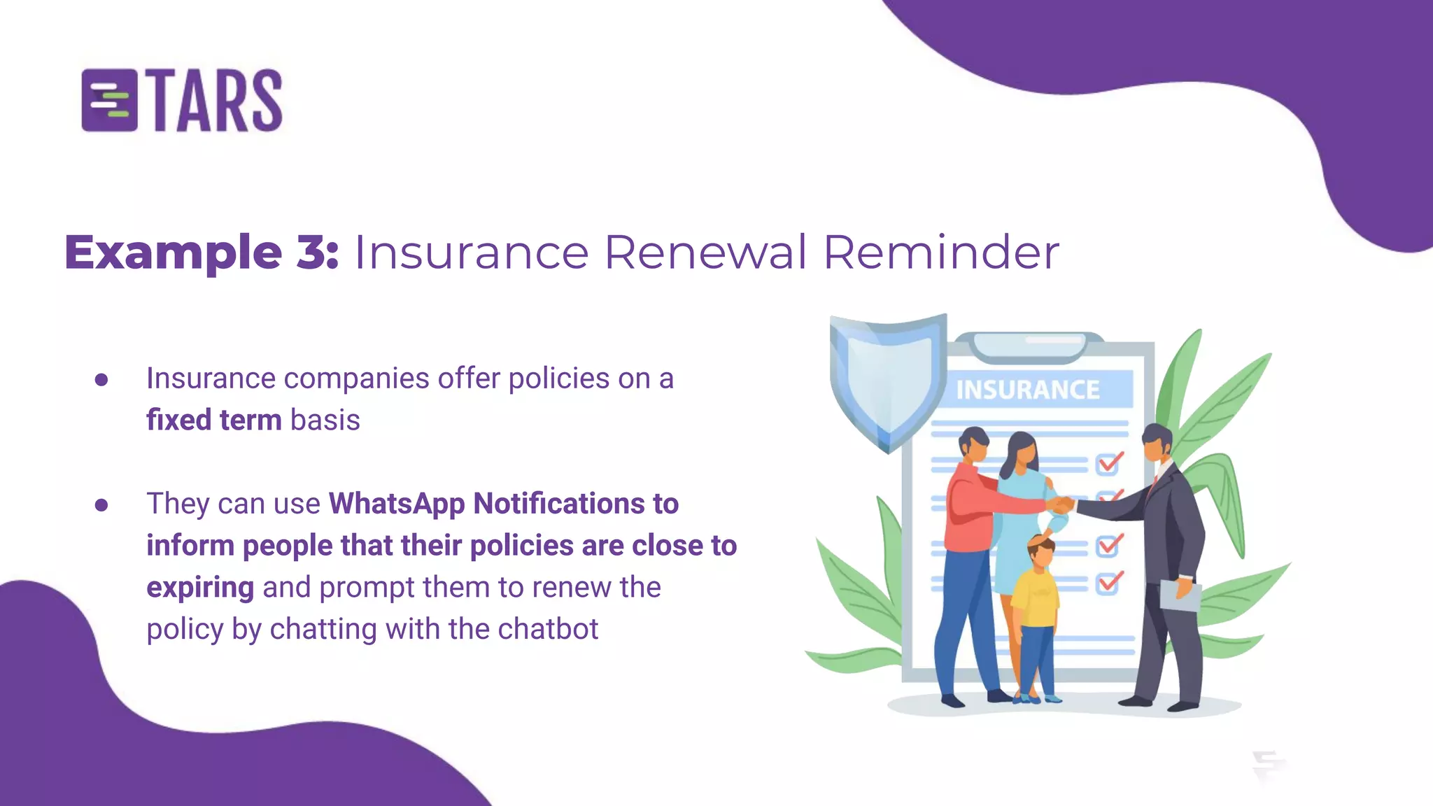 Example 3: Insurance Renewal Reminder
● Insurance companies offer policies on a
ﬁxed term basis
● They can use WhatsApp Notiﬁcations to
inform people that their policies are close to
expiring and prompt them to renew the
policy by chatting with the chatbot
 