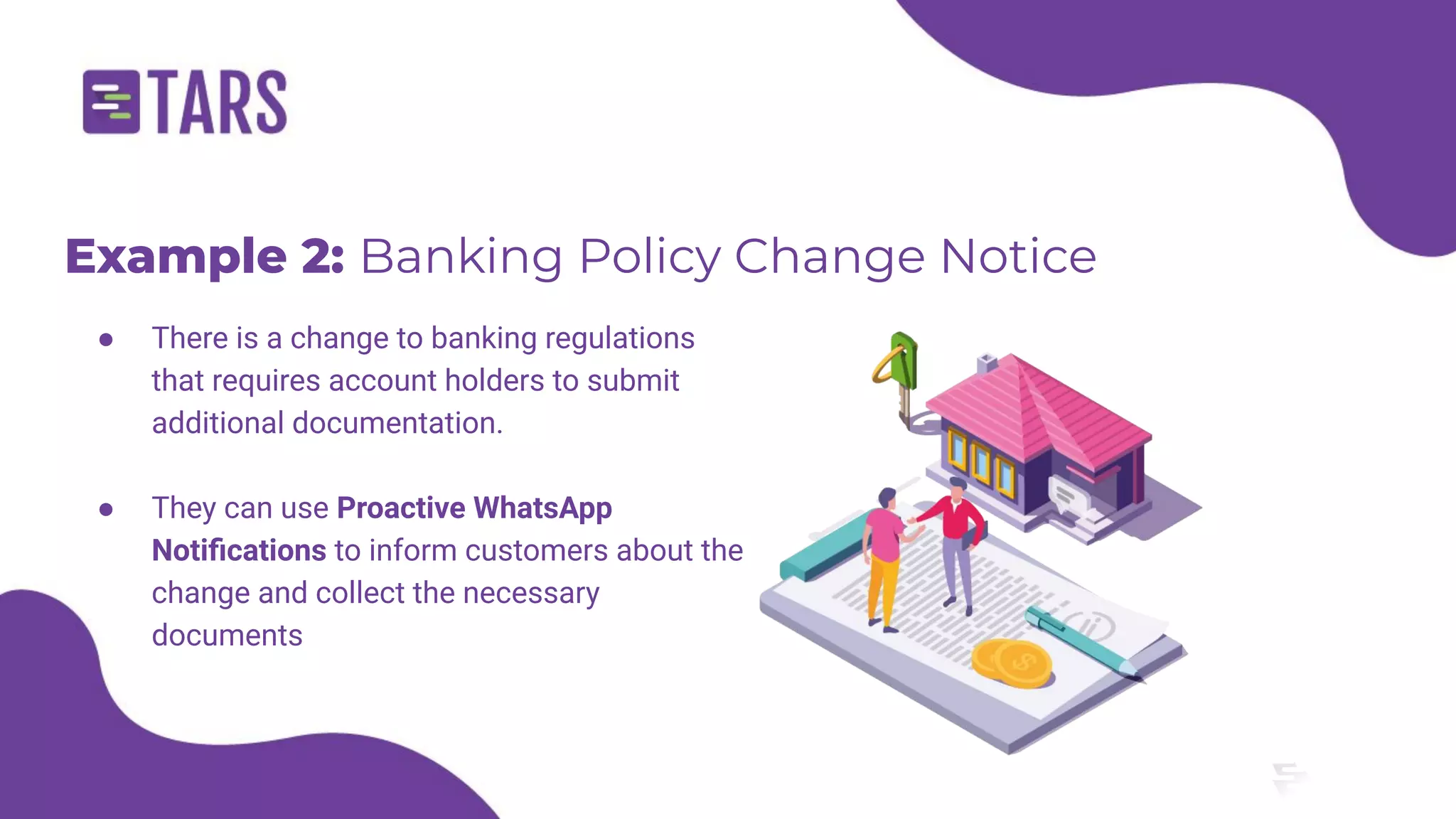 Example 2: Banking Policy Change Notice
● There is a change to banking regulations
that requires account holders to submit
additional documentation.
● They can use Proactive WhatsApp
Notiﬁcations to inform customers about the
change and collect the necessary
documents
 