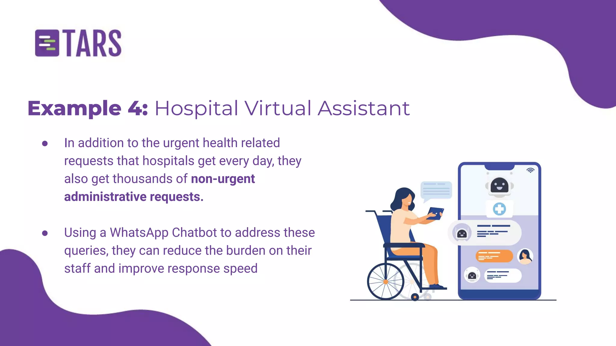 Example 4: Hospital Virtual Assistant
● In addition to the urgent health related
requests that hospitals get every day, they
also get thousands of non-urgent
administrative requests.
● Using a WhatsApp Chatbot to address these
queries, they can reduce the burden on their
staff and improve response speed
 