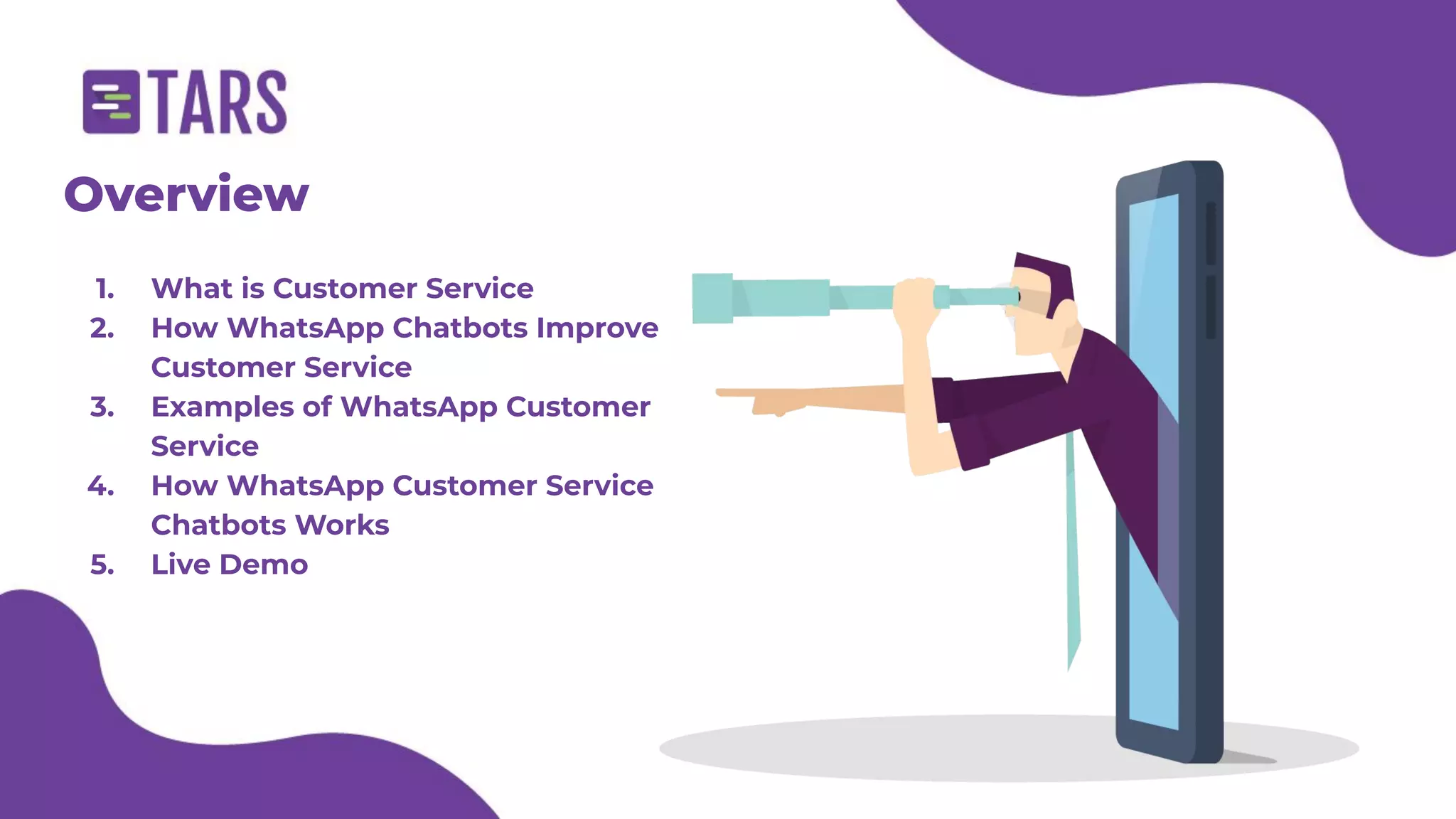 Overview
1. What is Customer Service
2. How WhatsApp Chatbots Improve
Customer Service
3. Examples of WhatsApp Customer
Service
4. How WhatsApp Customer Service
Chatbots Works
5. Live Demo
 
