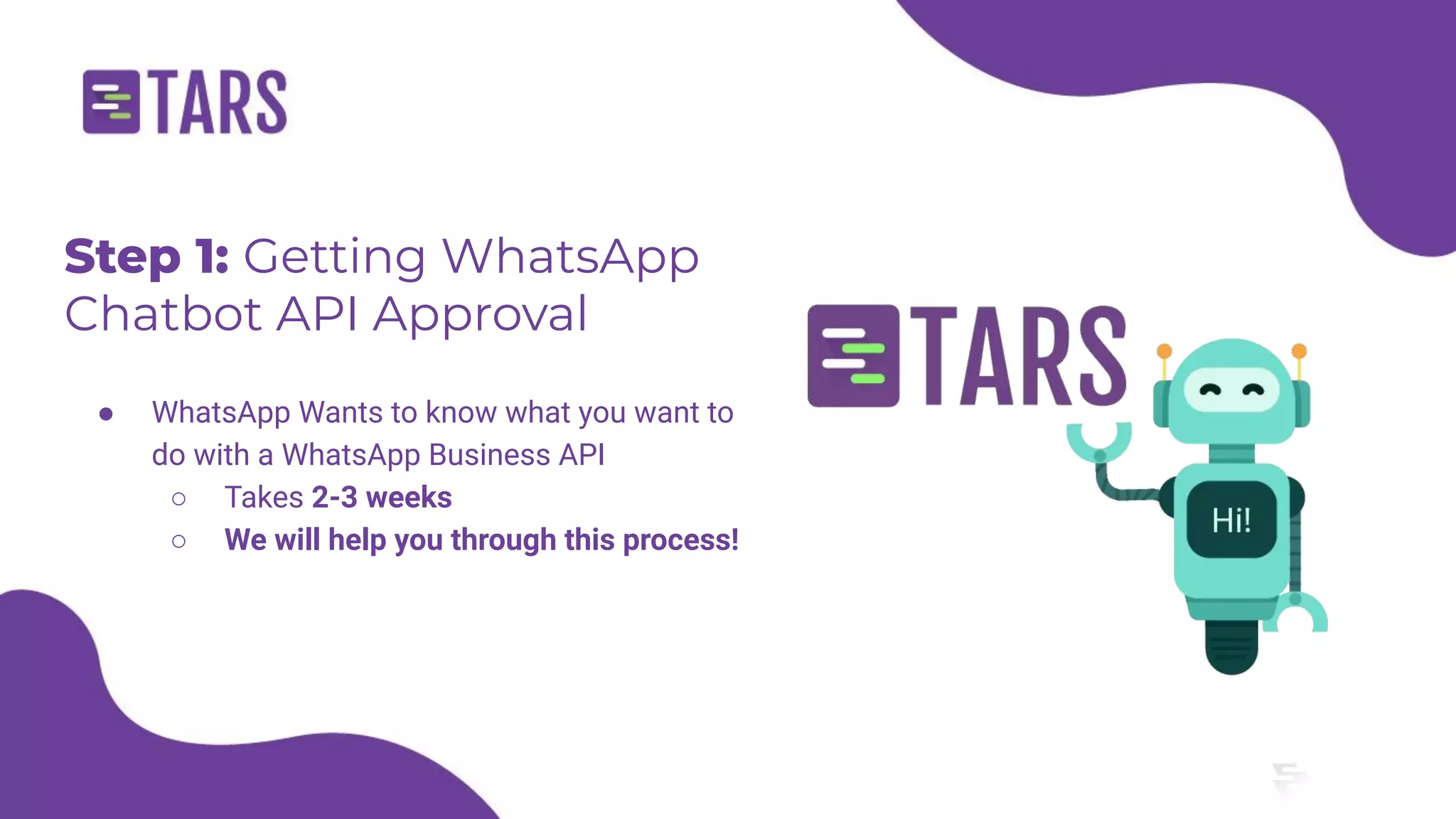 Step 1: Getting WhatsApp
Chatbot API Approval
● WhatsApp Wants to know what you want to
do with a WhatsApp Business API
○ Takes 2-3 weeks
○ We will help you through this process!
 