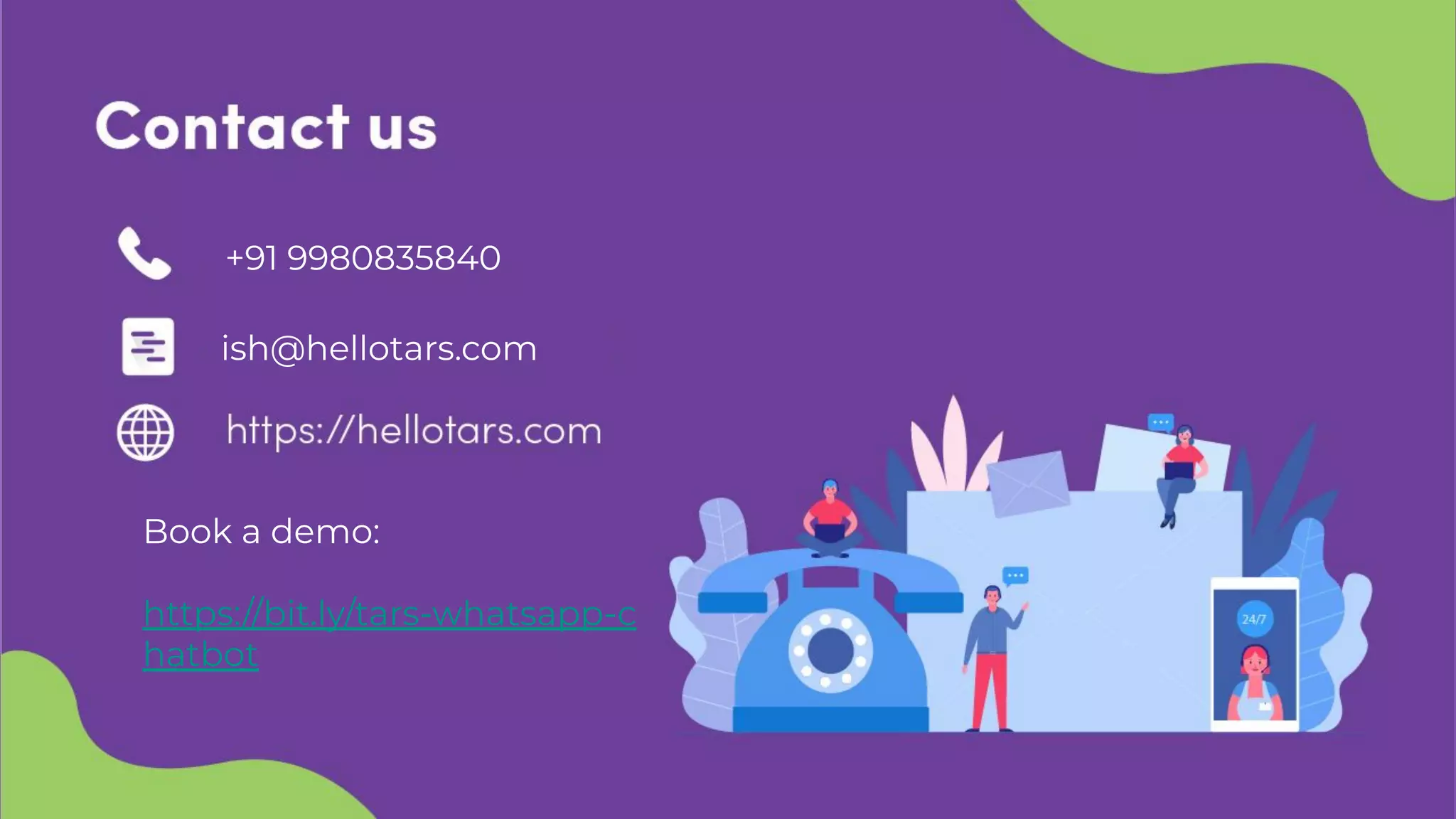 Contact us
Email: arnav@hellotars.com
Phone number: +1 (408) 617-9159
Website: https://hellotars.com
ish@hellotars.com
+91 9980835840
Book a demo:
https://bit.ly/tars-whatsapp-c
hatbot
 