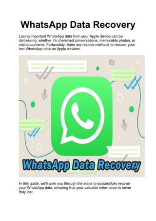 WhatsApp Data Recovery
Losing important WhatsApp data from your Apple device can be
distressing, whether it's cherished conversations, memorable photos, or
vital documents. Fortunately, there are reliable methods to recover your
lost WhatsApp data on Apple devices.
In this guide, we'll walk you through the steps to successfully recover
your WhatsApp data, ensuring that your valuable information is never
truly lost.
 