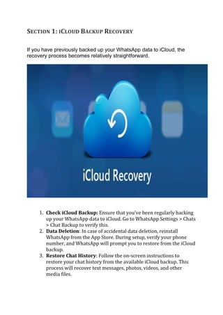 SECTION 1: ICLOUD BACKUP RECOVERY
If you have previously backed up your WhatsApp data to iCloud, the
recovery process becomes relatively straightforward.
1. Check iCloud Backup: Ensure that you've been regularly backing
up your WhatsApp data to iCloud. Go to WhatsApp Settings > Chats
> Chat Backup to verify this.
2. Data Deletion: In case of accidental data deletion, reinstall
WhatsApp from the App Store. During setup, verify your phone
number, and WhatsApp will prompt you to restore from the iCloud
backup.
3. Restore Chat History: Follow the on-screen instructions to
restore your chat history from the available iCloud backup. This
process will recover text messages, photos, videos, and other
media files.
 