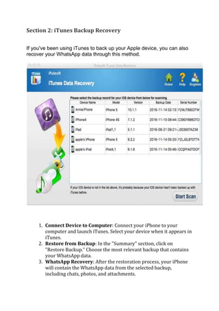 Section 2: iTunes Backup Recovery
If you've been using iTunes to back up your Apple device, you can also
recover your WhatsApp data through this method.
1. Connect Device to Computer: Connect your iPhone to your
computer and launch iTunes. Select your device when it appears in
iTunes.
2. Restore from Backup: In the "Summary" section, click on
"Restore Backup." Choose the most relevant backup that contains
your WhatsApp data.
3. WhatsApp Recovery: After the restoration process, your iPhone
will contain the WhatsApp data from the selected backup,
including chats, photos, and attachments.
 