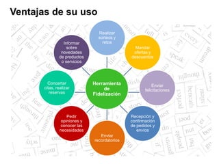 Realizar
sorteos y
retos
Mandar
ofertas y
descuentos
Enviar
felicitaciones
Recepción y
confirmación
de pedidos y
envíos
Enviar
recordatorios
Pedir
opiniones y
conocer las
necesidades
Concertar
citas, realizar
reservas
Informar
sobre
novedades
de productos
o servicios
Ventajas de su uso
Herramienta
de
Fidelización
 
