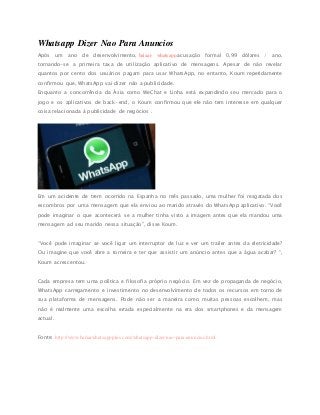 Whatsapp Dizer Nao Para Anuncios
Após um ano de desenvolvimento, baixar whatsapp acusação formal 0,99 dólares / ano,
tornando-se a primeira taxa de utilização aplicativo de mensagens. Apesar de não revelar
quantos por cento dos usuários pagam para usar WhatsApp, no entanto, Koum repetidamente
confirmou que, WhatsApp vai dizer não a publicidade.
Enquanto a concorrência da Ásia como WeChat e Linha está expandindo seu mercado para o
jogo e os aplicativos de back-end, o Koum confirmou que ele não tem interesse em qualquer
coisa relacionada à publicidade de negócios .
Em um acidente de trem ocorrido na Espanha no mês passado, uma mulher foi resgatada dos
escombros por uma mensagem que ela enviou ao marido através do WhatsApp aplicativo. “Você
pode imaginar o que acontecerá se a mulher tinha visto a imagem antes que ela mandou uma
mensagem ad seu marido nessa situação”, disse Koum.
“Você pode imaginar se você ligar um interruptor de luz e ver um trailer antes da eletricidade?
Ou imagine que você abre a torneira e ter que assistir um anúncio antes que a água acabar? “,
Koum acrescentou.
Cada empresa tem uma política e filosofia próprio negócio. Em vez de propaganda de negócio,
WhatsApp carregamento e investimento no desenvolvimento de todos os recursos em torno de
sua plataforma de mensagens. Pode não ser a maneira como muitas pessoas escolhem, mas
não é realmente uma escolha errada especialmente na era dos smartphones e da mensagem
actual.
Fonte: http://www.baixarwhatsappplus.com/whatsapp-dizer-nao-para-anuncios.html
 