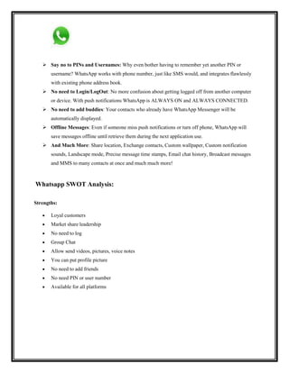  Say no to PINs and Usernames: Why even bother having to remember yet another PIN or
username? WhatsApp works with phone number, just like SMS would, and integrates flawlessly
with existing phone address book.
 No need to Login/LogOut: No more confusion about getting logged off from another computer
or device. With push notifications WhatsApp is ALWAYS ON and ALWAYS CONNECTED.
 No need to add buddies: Your contacts who already have WhatsApp Messenger will be
automatically displayed.
 Offline Messages: Even if someone miss push notifications or turn off phone, WhatsApp will
save messages offline until retrieve them during the next application use.
 And Much More: Share location, Exchange contacts, Custom wallpaper, Custom notification
sounds, Landscape mode, Precise message time stamps, Email chat history, Broadcast messages
and MMS to many contacts at once and much much more!
Whatsapp SWOT Analysis:
Strengths:
Loyal customers
Market share leadership
No need to log
Group Chat
Allow send videos, pictures, voice notes
You can put profile picture
No need to add friends
No need PIN or user number
Available for all platforms
 