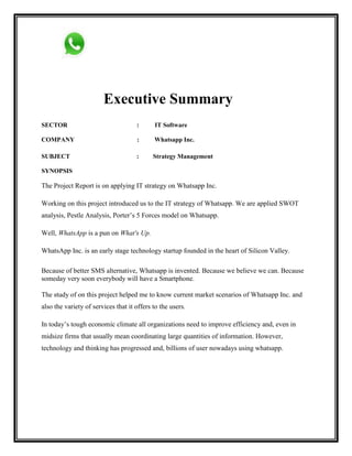 Executive Summary
SECTOR : IT Software
COMPANY : Whatsapp Inc.
SUBJECT : Strategy Management
SYNOPSIS
The Project Report is on applying IT strategy on Whatsapp Inc.
Working on this project introduced us to the IT strategy of Whatsapp. We are applied SWOT
analysis, Pestle Analysis, Porter‟s 5 Forces model on Whatsapp.
Well, WhatsApp is a pun on What's Up.
WhatsApp Inc. is an early stage technology startup founded in the heart of Silicon Valley.
Because of better SMS alternative, Whatsapp is invented. Because we believe we can. Because
someday very soon everybody will have a Smartphone.
The study of on this project helped me to know current market scenarios of Whatsapp Inc. and
also the variety of services that it offers to the users.
In today‟s tough economic climate all organizations need to improve efficiency and, even in
midsize firms that usually mean coordinating large quantities of information. However,
technology and thinking has progressed and, billions of user nowadays using whatsapp.
 