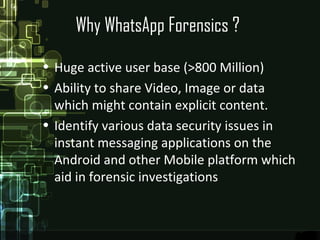 Why WhatsApp Forensics ?
• Huge active user base (>800 Million)
• Ability to share Video, Image or data
which might contain explicit content.
• Identify various data security issues in
instant messaging applications on the
Android and other Mobile platform which
aid in forensic investigations
 
