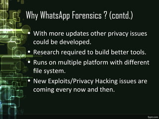 Why WhatsApp Forensics ? (contd.)
• With more updates other privacy issues
could be developed.
• Research required to build better tools.
• Runs on multiple platform with different
file system.
• New Exploits/Privacy Hacking issues are
coming every now and then.
 