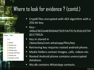 Where to look for evidence ? (contd.)
• Crypt8 files encrypted with AES algorithm with a
256 bit key.
• Key:-
346a23652a46392b4d73257c67317e352e33724
82177652c
• Key in stored in
/data/data/com.whatsapp/files/key
• Retrieving key requires rooted android phone.
• Media folders contain Images, calls, videos etc.
• Rooted Android phone contains unencrypted
database.
• Wa.db contains WhatsApp contacts.
 