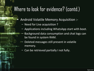 Where to look for evidence? (contd.)
• Android Volatile Memory Acquisition :-
– Need for Live acquisition ?
– Applications including WhatsApp start with boot.
– Background data consumption and chat logs can
be found in system RAM.
– Deleted messages still present in volatile
memory.
– Can be retrieved partially I not fully.
 