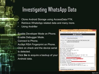Investigating WhatsApp Data
• Clone Android Storage using AccessData FTK.
• Retrieve WhatsApp related data and many more.
• Using Andriller
Enable Developer Mode on Phone.
Enable Debugger Mode.
Connect to Phone.
Accept RSA Fingerprint on Phone.
Click on check and the device serial
Is detected.
Click Go to acquire a backup of your
Android data.
 