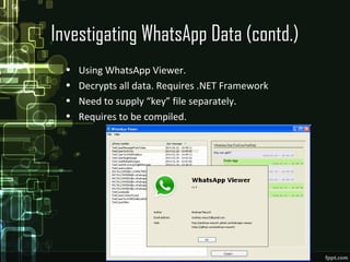 Investigating WhatsApp Data (contd.)
• Using WhatsApp Viewer.
• Decrypts all data. Requires .NET Framework
• Need to supply “key” file separately.
• Requires to be compiled.
 