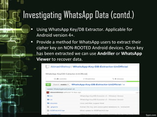 Investigating WhatsApp Data (contd.)
• Using WhatsApp Key/DB Extractor. Applicable for
Android version 4+.
• Provide a method for WhatsApp users to extract their
cipher key on NON-ROOTED Android devices. Once key
has been extracted we can use Andriller or WhatsApp
Viewer to recover data.
 