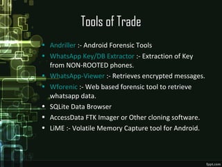 Tools of Trade
• Andriller :- Android Forensic Tools
• WhatsApp Key/DB Extractor :- Extraction of Key
from NON-ROOTED phones.
• WhatsApp-Viewer :- Retrieves encrypted messages.
• Wforenic :- Web based forensic tool to retrieve
whatsapp data.
• SQLite Data Browser
• AccessData FTK Imager or Other cloning software.
• LiME :- Volatile Memory Capture tool for Android.
 