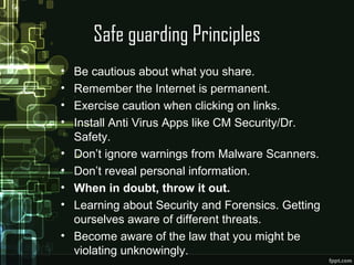 Safe guarding Principles
• Be cautious about what you share.
• Remember the Internet is permanent.
• Exercise caution when clicking on links.
• Install Anti Virus Apps like CM Security/Dr.
Safety.
• Don’t ignore warnings from Malware Scanners.
• Don’t reveal personal information.
• When in doubt, throw it out.
• Learning about Security and Forensics. Getting
ourselves aware of different threats.
• Become aware of the law that you might be
violating unknowingly.
 