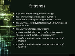 References
• https://en.wikipedia.org/wiki/WhatsApp
• https://www.magnetforensics.com/mobile-
forensics/recovering-whatsapp-forensic-artifacts
• http://www.securitybydefault.com/2012/05/whatsapp-
forensics.html
• http://www.whatsapp-viewer.com/
• http://www.digitalinternals.com/security/decrypt-
whatsapp-crypt8-database-messages/419/
• http://forum.xda-developers.com/showthread.php?
t=2770982
• http://forum.xda-developers.com/showthread.php?
t=2588979
 