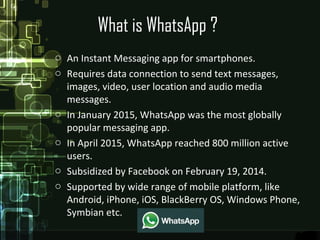 What is WhatsApp ?
o An Instant Messaging app for smartphones.
o Requires data connection to send text messages,
images, video, user location and audio media
messages.
o In January 2015, WhatsApp was the most globally
popular messaging app.
o In April 2015, WhatsApp reached 800 million active
users.
o Subsidized by Facebook on February 19, 2014.
o Supported by wide range of mobile platform, like
Android, iPhone, iOS, BlackBerry OS, Windows Phone,
Symbian etc.
 