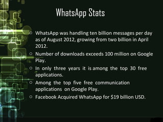 WhatsApp Stats
o WhatsApp was handling ten billion messages per day
as of August 2012, growing from two billion in April
2012.
o Number of downloads exceeds 100 million on Google
Play.
o In only three years it is among the top 30 free
applications.
o Among the top five free communication
applications on Google Play.
o Facebook Acquired WhatsApp for $19 billion USD.
 